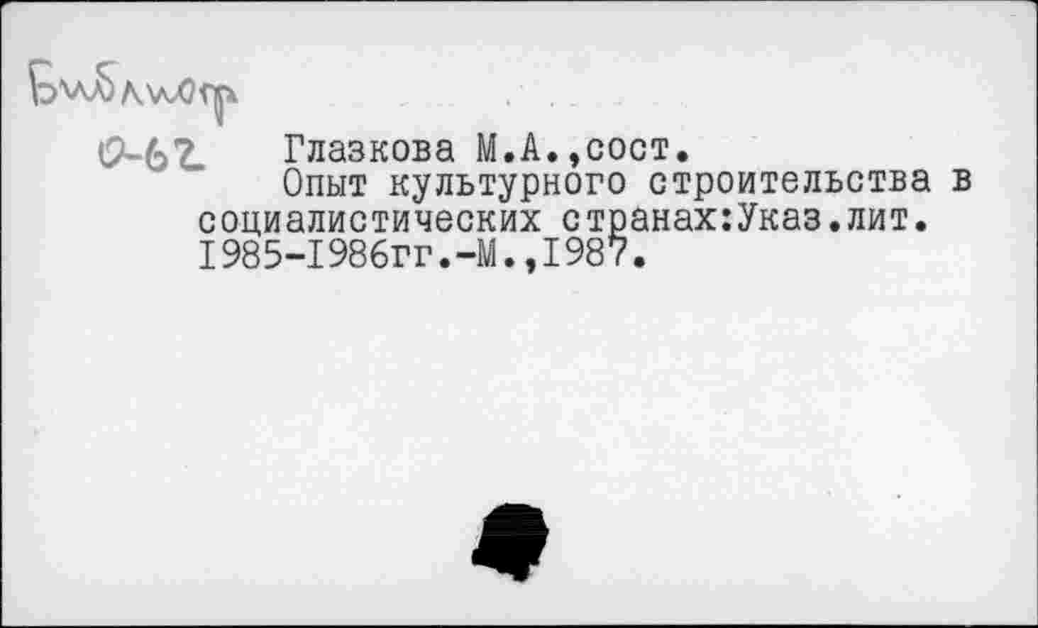 ﻿о-ь г Глазкова М.А.,сост.
Опыт культурного строительства в социалистических странах:Указ.лит. 1985-1986гг.-М.,1987.